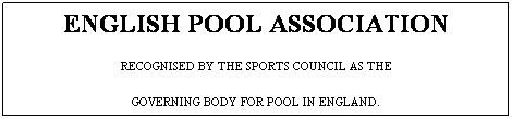 Text Box: ENGLISH POOL ASSOCIATION
RECOGNISED BY THE SPORTS COUNCIL AS THE
GOVERNING BODY FOR POOL IN ENGLAND.
www.epa.org.uk
 
 
 
 
